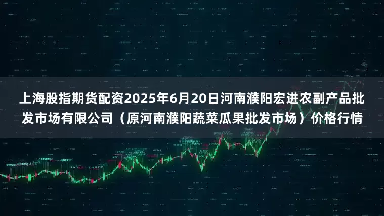 上海股指期货配资2025年6月20日河南濮阳宏进农副产品批发市场有限公司（原河南濮阳蔬菜瓜果批发市场）价格行情