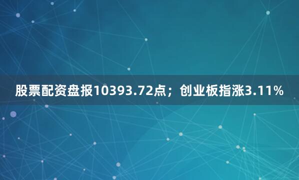 股票配资盘报10393.72点；创业板指涨3.11%