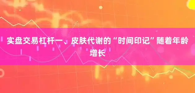 实盘交易杠杆一、皮肤代谢的“时间印记”随着年龄增长