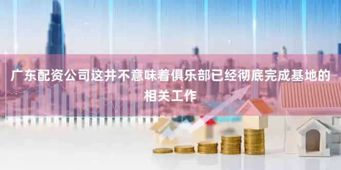 广东配资公司这并不意味着俱乐部已经彻底完成基地的相关工作