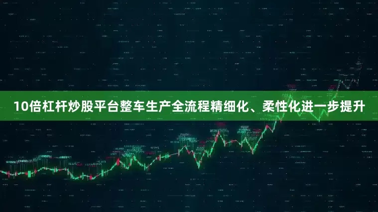 10倍杠杆炒股平台整车生产全流程精细化、柔性化进一步提升