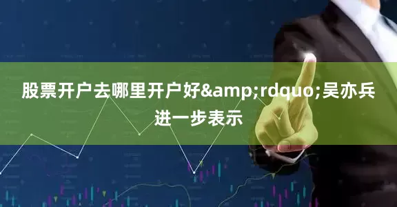 股票开户去哪里开户好&rdquo;吴亦兵进一步表示