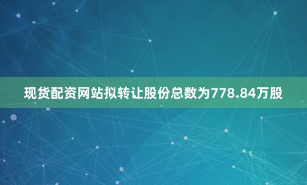 现货配资网站拟转让股份总数为778.84万股