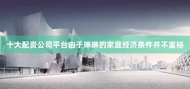 十大配资公司平台由于琳琳的家庭经济条件并不富裕