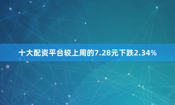 十大配资平台较上周的7.28元下跌2.34%