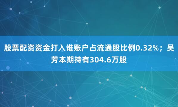 股票配资资金打入谁账户占流通股比例0.32%；吴芳本期持有304.6万股