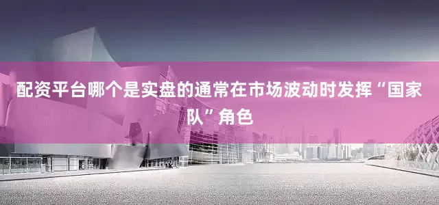 配资平台哪个是实盘的通常在市场波动时发挥“国家队”角色