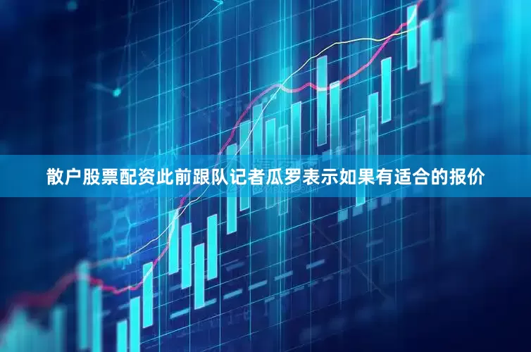 散户股票配资此前跟队记者瓜罗表示如果有适合的报价