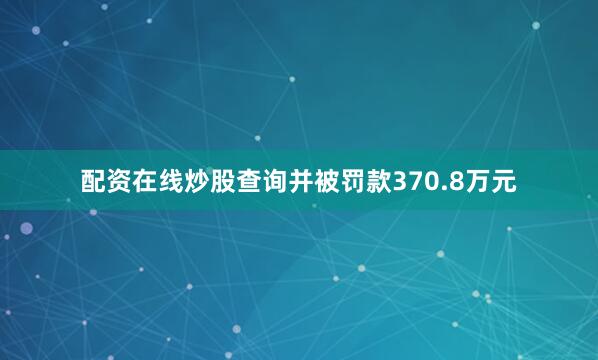 配资在线炒股查询并被罚款370.8万元