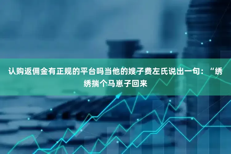 认购返佣金有正规的平台吗当他的嫂子费左氏说出一句：“绣绣揣个马崽子回来