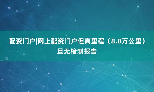 配资门户|网上配资门户但高里程（8.8万公里）且无检测报告