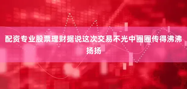 配资专业股票理财据说这次交易不光中圈圈传得沸沸扬扬