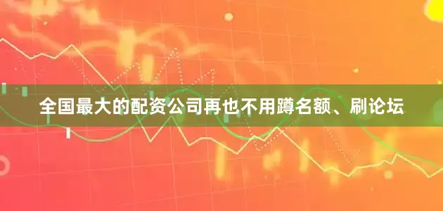 全国最大的配资公司再也不用蹲名额、刷论坛